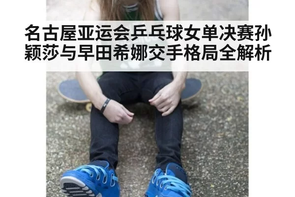 名古屋亚运会乒乓球女单决赛孙颖莎与早田希娜交手格局全解析